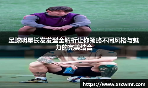 足球明星长发发型全解析让你领略不同风格与魅力的完美结合